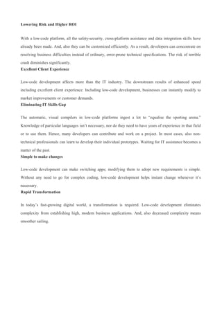 Lowering Risk and Higher ROI
With a low-code platform, all the safety-security, cross-platform assistance and data integration skills have
already been made. And, also they can be customized efficiently. As a result, developers can concentrate on
resolving business difficulties instead of ordinary, error-prone technical specifications. The risk of terrible
crash diminishes significantly.
Excellent Client Experience
Low-code development affects more than the IT industry. The downstream results of enhanced speed
including excellent client experience. Including low-code development, businesses can instantly modify to
market improvements or customer demands.
Eliminating IT Skills Gap
The automatic, visual compilers in low-code platforms ingest a lot to “equalise the sporting arena.”
Knowledge of particular languages isn’t necessary, nor do they need to have years of experience in that field
or to use them. Hence, many developers can contribute and work on a project. In most cases, also non-
technical professionals can learn to develop their individual prototypes. Waiting for IT assistance becomes a
matter of the past.
Simple to make changes
Low-code development can make switching apps; modifying them to adopt new requirements is simple.
Without any need to go for complex coding, low-code development helps instant change whenever it’s
necessary.
Rapid Transformation
In today’s fast-growing digital world, a transformation is required. Low-code development eliminates
complexity from establishing high, modern business applications. And, also decreased complexity means
smoother sailing.
 