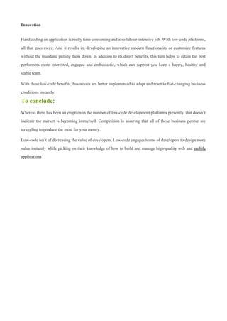 Innovation
Hand coding an application is really time-consuming and also labour-intensive job. With low-code platforms,
all that goes away. And it results in, developing an innovative modern functionality or customize features
without the mundane pulling them down. In addition to its direct benefits, this turn helps to retain the best
performers more interested, engaged and enthusiastic, which can support you keep a happy, healthy and
stable team.
With these low-code benefits, businesses are better implemented to adapt and react to fast-changing business
conditions instantly.
To conclude:
Whereas there has been an eruption in the number of low-code development platforms presently, that doesn’t
indicate the market is becoming immersed. Competition is assuring that all of these business people are
struggling to produce the most for your money.
Low-code isn’t of decreasing the value of developers. Low-code engages teams of developers to design more
value instantly while picking on their knowledge of how to build and manage high-quality web and mobile
applications.
 