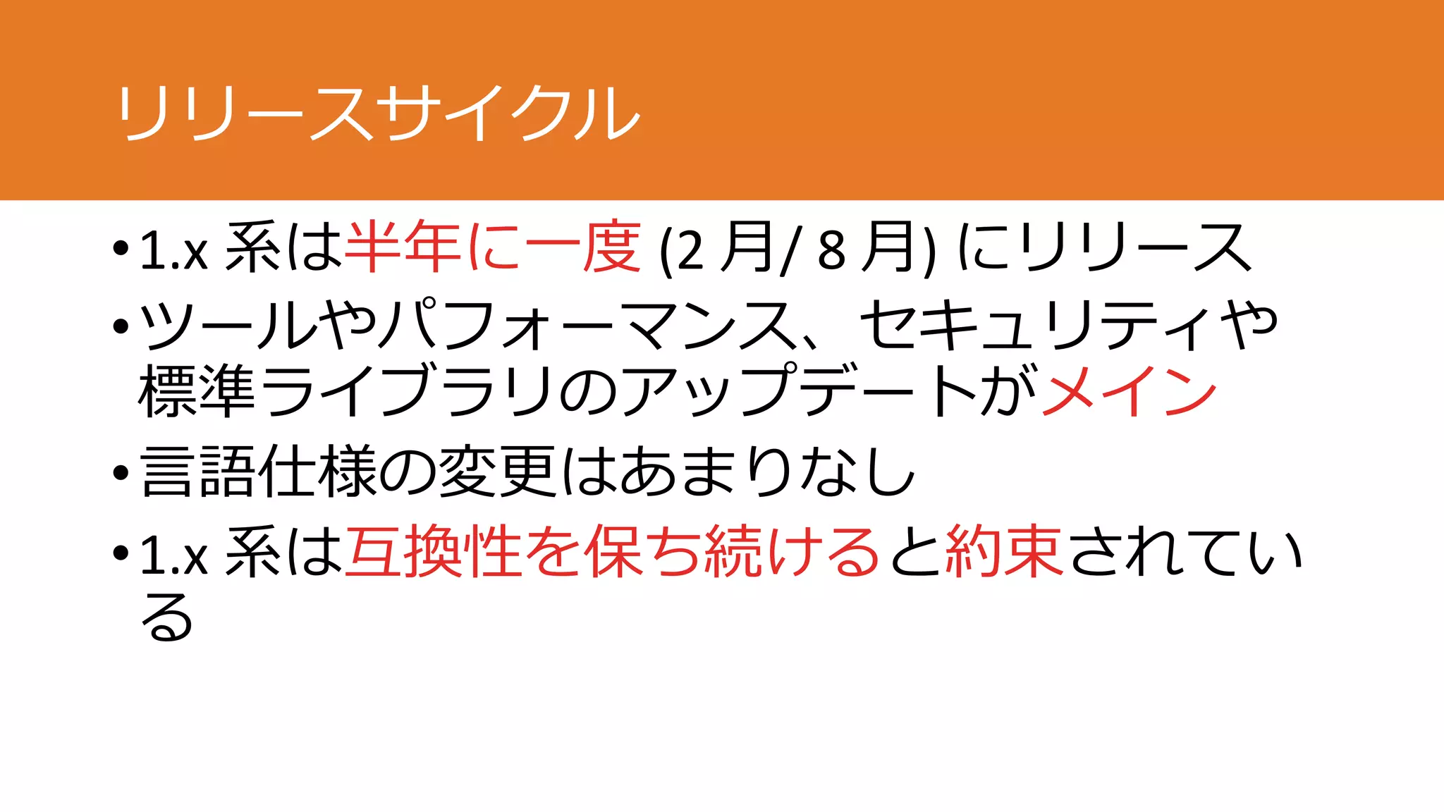 リリースサイクル
•1.x 系は半年に一度 (2 月/ 8 月) にリリース
•ツールやパフォーマンス、セキュリティや
標準ライブラリのアップデートがメイン
•言語仕様の変更はあまりなし
•1.x 系は互換性を保ち続けると約束されてい
る
 