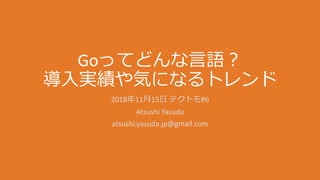 Goってどんな言語？
導入実績や気になるトレンド
2018年11月15日 テクトモ#6
Atsushi Yasuda
atsushi.yasuda.jp@gmail.com
 