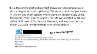 It is a free online chat website that allows users to communicate
with strangers without registering. The service randomly pairs users
in one-on-one chat sessions where they chat anonymously using
the handles "You" and "Stranger". The site was created by 18-year-
old Leif K-Brooks of Brattleboro, Vermont, and was launched on
March 25, 2008. Which website I am talking about?
 