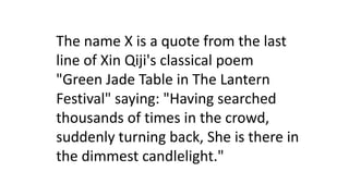 The name X is a quote from the last
line of Xin Qiji's classical poem
"Green Jade Table in The Lantern
Festival" saying: "Having searched
thousands of times in the crowd,
suddenly turning back, She is there in
the dimmest candlelight."
 