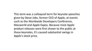 This term was a colloquial term for keynote speeches
given by Steve Jobs, former CEO of Apple, at events
such as the Worldwide Developers Conference,
Macworld and Apple Expos. Because most Apple
product releases were first shown to the public at
these keynotes, X's caused substantial swings in
Apple's stock price.
 