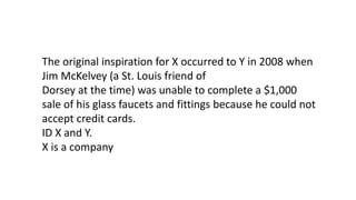 The original inspiration for X occurred to Y in 2008 when
Jim McKelvey (a St. Louis friend of
Dorsey at the time) was unable to complete a $1,000
sale of his glass faucets and fittings because he could not
accept credit cards.
ID X and Y.
X is a company
 