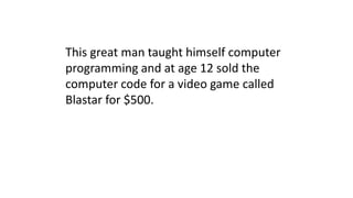 This great man taught himself computer
programming and at age 12 sold the
computer code for a video game called
Blastar for $500.
 