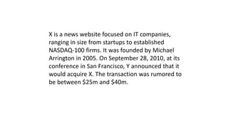 X is a news website focused on IT companies,
ranging in size from startups to established
NASDAQ-100 firms. It was founded by Michael
Arrington in 2005. On September 28, 2010, at its
conference in San Francisco, Y announced that it
would acquire X. The transaction was rumored to
be between $25m and $40m.
 
