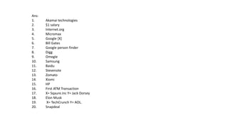 Ans:
1. Akamai technologies
2. $1 salary
3. Internet.org
4. Micromax
5. Google [X]
6. Bill Gates
7. Google person finder
8. Digg
9. Omegle
10. Samsung
11. Baidu
12. Stevenote
13. Zomato
14. Xiomi
15. HP
16. First ATM Transaction
17. X= Sqaure.inc Y= Jack Dorsey
18. Elon Musk
19. X= TechCrunch Y= AOL.
20. Snapdeal
 