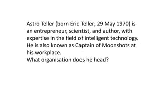 Astro Teller (born Eric Teller; 29 May 1970) is
an entrepreneur, scientist, and author, with
expertise in the field of intelligent technology.
He is also known as Captain of Moonshots at
his workplace.
What organisation does he head?
 