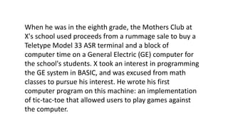 When he was in the eighth grade, the Mothers Club at
X's school used proceeds from a rummage sale to buy a
Teletype Model 33 ASR terminal and a block of
computer time on a General Electric (GE) computer for
the school's students. X took an interest in programming
the GE system in BASIC, and was excused from math
classes to pursue his interest. He wrote his first
computer program on this machine: an implementation
of tic-tac-toe that allowed users to play games against
the computer.
 