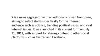 X is a news aggregator with an editorially driven front page,
aiming to select stories specifically for the Internet
audience such as science, trending political issues, and viral
Internet issues. It was launched in its current form on July
31, 2012, with support for sharing content to other social
platforms such as Twitter and Facebook.
 