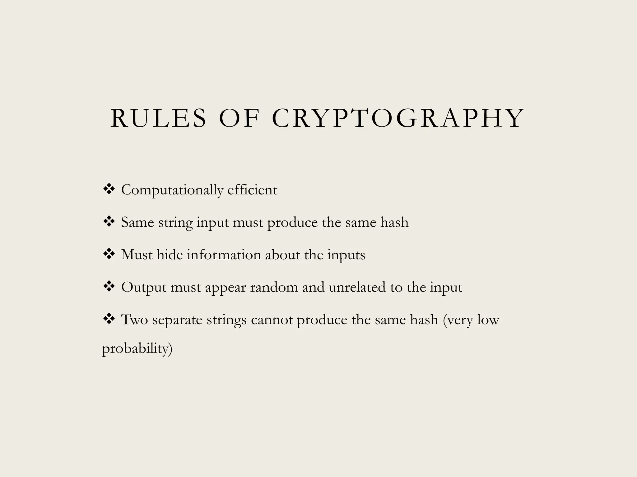 RULES OF CRYPTOGRAPHY
 Computationally efficient
 Same string input must produce the same hash
 Must hide information about the inputs
 Output must appear random and unrelated to the input
 Two separate strings cannot produce the same hash (very low
probability)
 