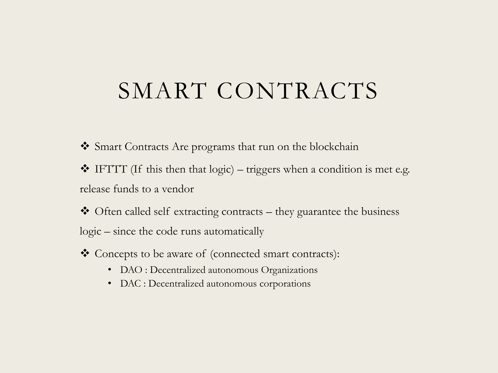 SMART CONTRACTS
 Smart Contracts Are programs that run on the blockchain
 IFTTT (If this then that logic) – triggers when a condition is met e.g.
release funds to a vendor
 Often called self extracting contracts – they guarantee the business
logic – since the code runs automatically
 Concepts to be aware of (connected smart contracts):
• DAO : Decentralized autonomous Organizations
• DAC : Decentralized autonomous corporations
 