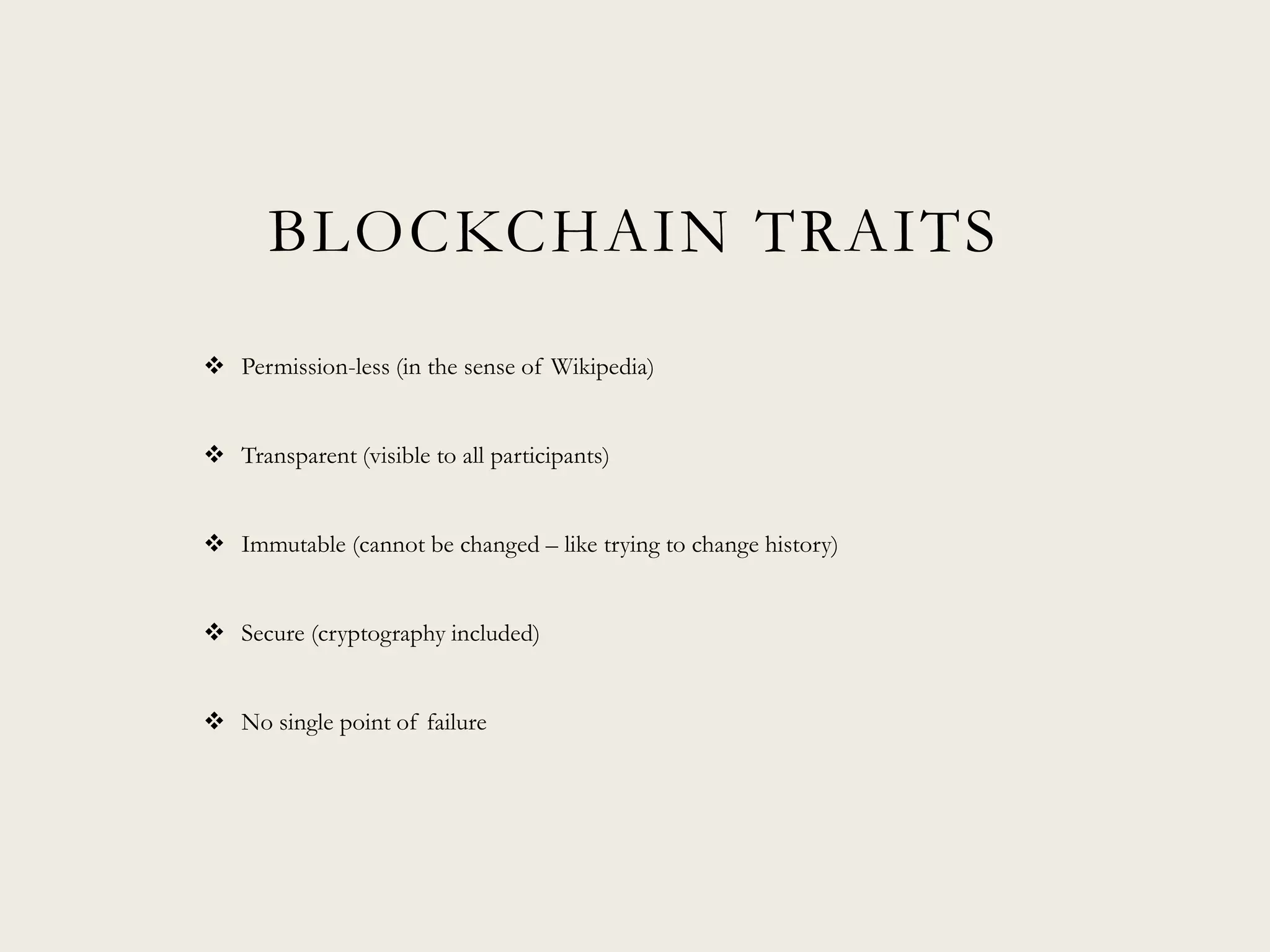 BLOCKCHAIN TRAITS
 Permission-less (in the sense of Wikipedia)
 Transparent (visible to all participants)
 Immutable (cannot be changed – like trying to change history)
 Secure (cryptography included)
 No single point of failure
 