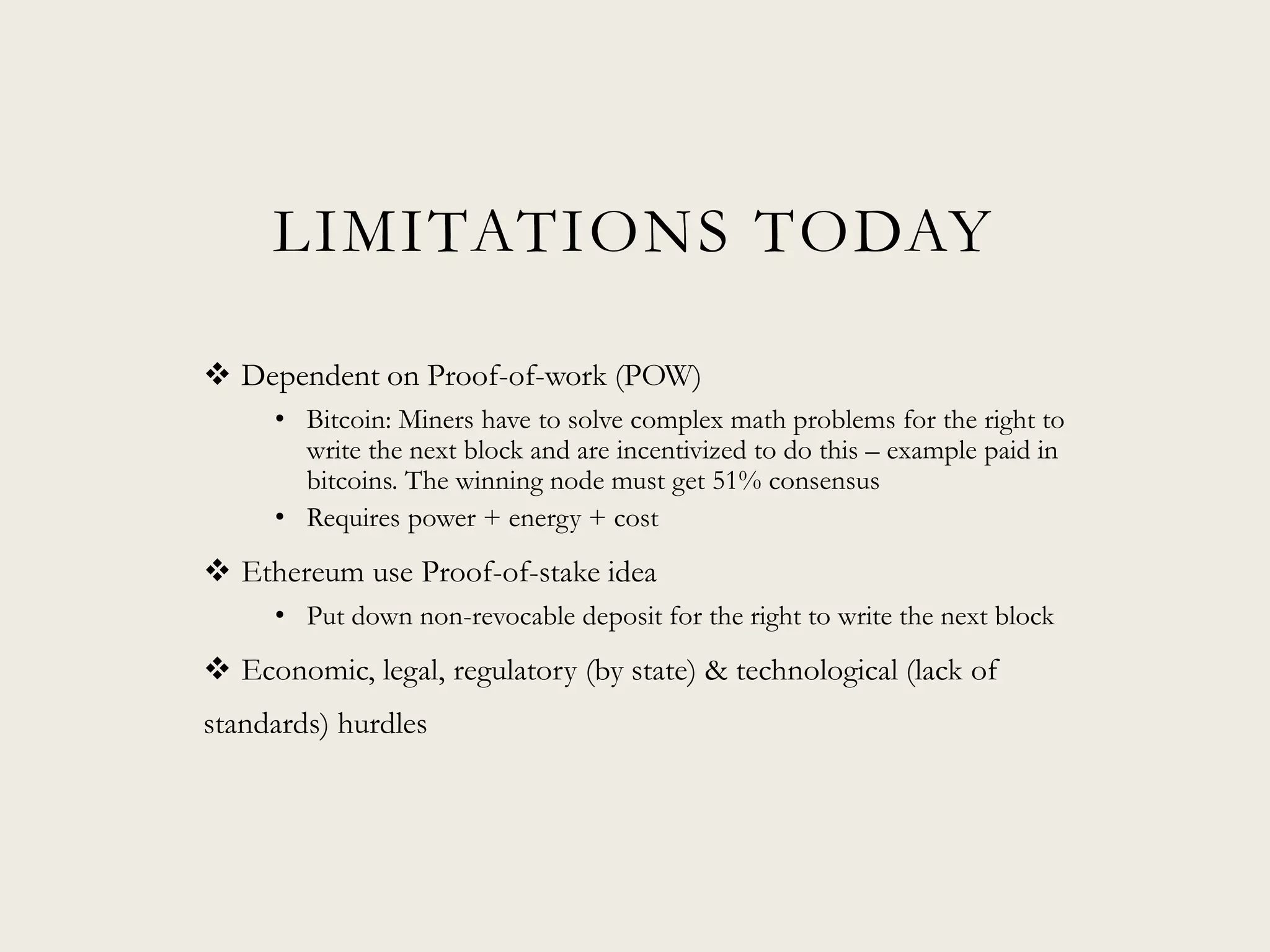 LIMITATIONS TODAY
 Dependent on Proof-of-work (POW)
• Bitcoin: Miners have to solve complex math problems for the right to
write the next block and are incentivized to do this – example paid in
bitcoins. The winning node must get 51% consensus
• Requires power + energy + cost
 Ethereum use Proof-of-stake idea
• Put down non-revocable deposit for the right to write the next block
 Economic, legal, regulatory (by state) & technological (lack of
standards) hurdles
 