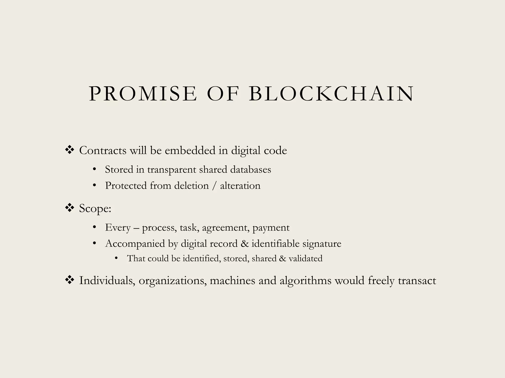 PROMISE OF BLOCKCHAIN
 Contracts will be embedded in digital code
• Stored in transparent shared databases
• Protected from deletion / alteration
 Scope:
• Every – process, task, agreement, payment
• Accompanied by digital record & identifiable signature
• That could be identified, stored, shared & validated
 Individuals, organizations, machines and algorithms would freely transact
 