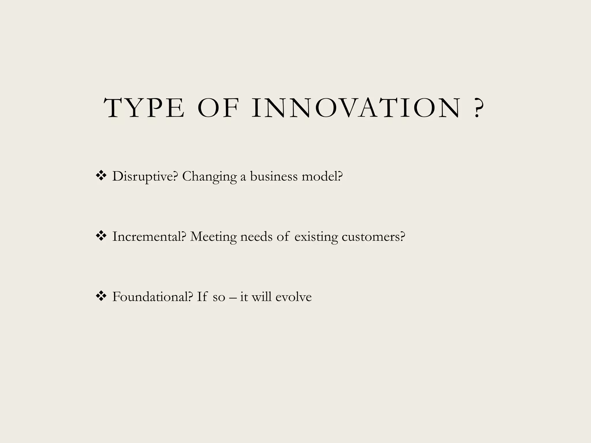 TYPE OF INNOVATION ?
 Disruptive? Changing a business model?
 Incremental? Meeting needs of existing customers?
 Foundational? If so – it will evolve
 