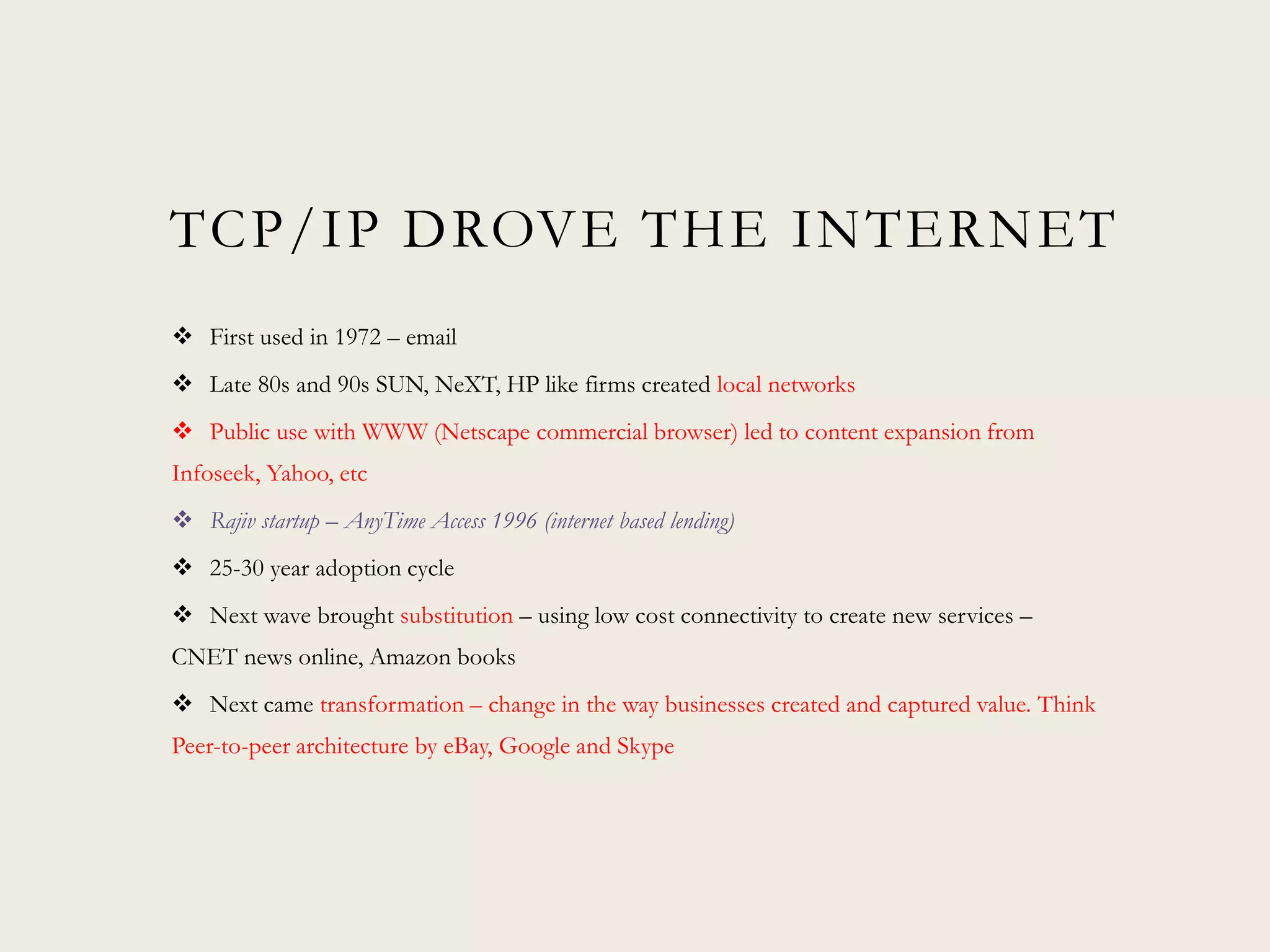 TCP/IP DROVE THE INTERNET
 First used in 1972 – email
 Late 80s and 90s SUN, NeXT, HP like firms created local networks
 Public use with WWW (Netscape commercial browser) led to content expansion from
Infoseek, Yahoo, etc
 Rajiv startup – AnyTime Access 1996 (internet based lending)
 25-30 year adoption cycle
 Next wave brought substitution – using low cost connectivity to create new services –
CNET news online, Amazon books
 Next came transformation – change in the way businesses created and captured value. Think
Peer-to-peer architecture by eBay, Google and Skype
 