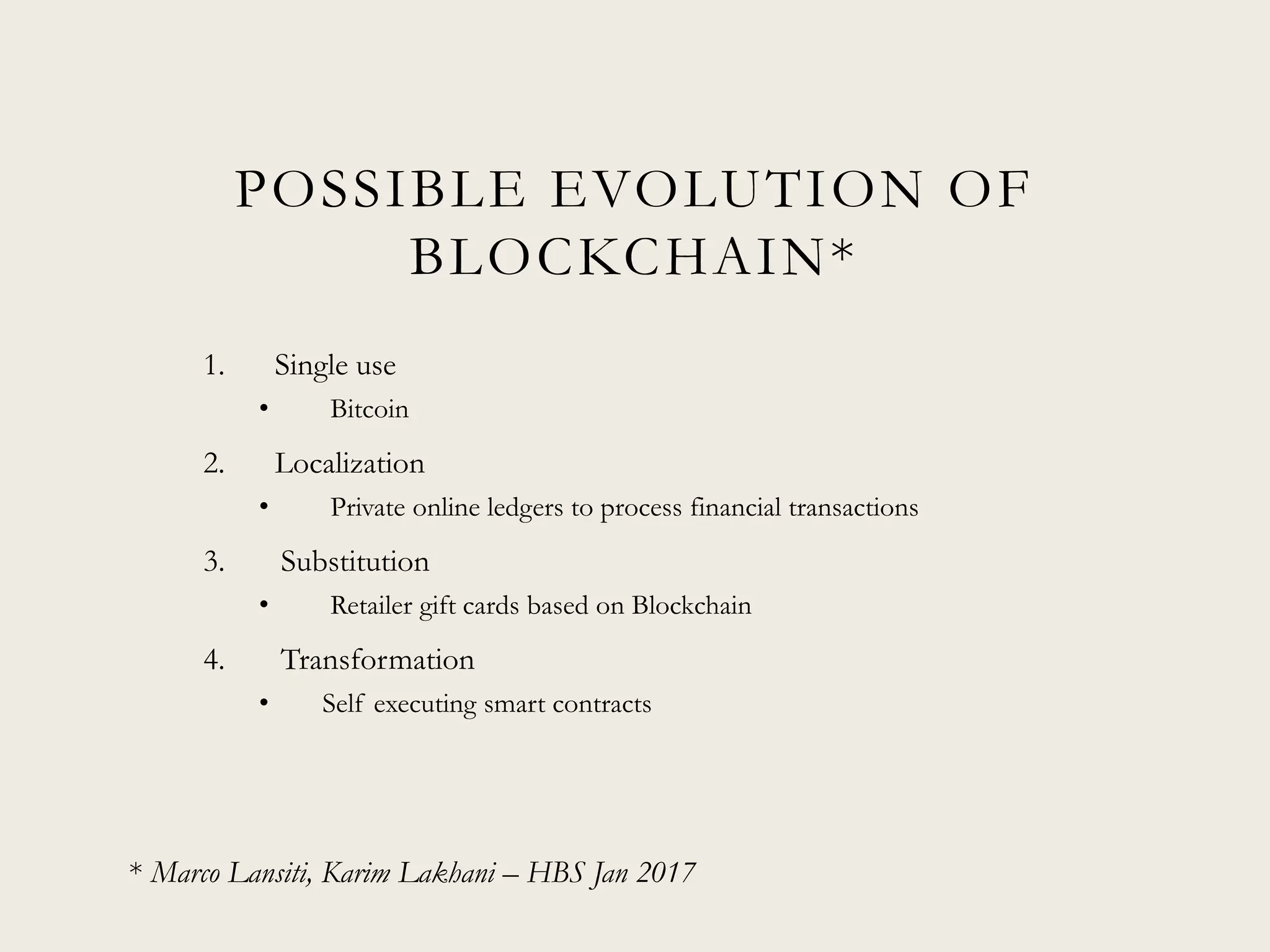 POSSIBLE EVOLUTION OF
BLOCKCHAIN*
1. Single use
• Bitcoin
2. Localization
• Private online ledgers to process financial transactions
3. Substitution
• Retailer gift cards based on Blockchain
4. Transformation
• Self executing smart contracts
* Marco Lansiti, Karim Lakhani – HBS Jan 2017
 