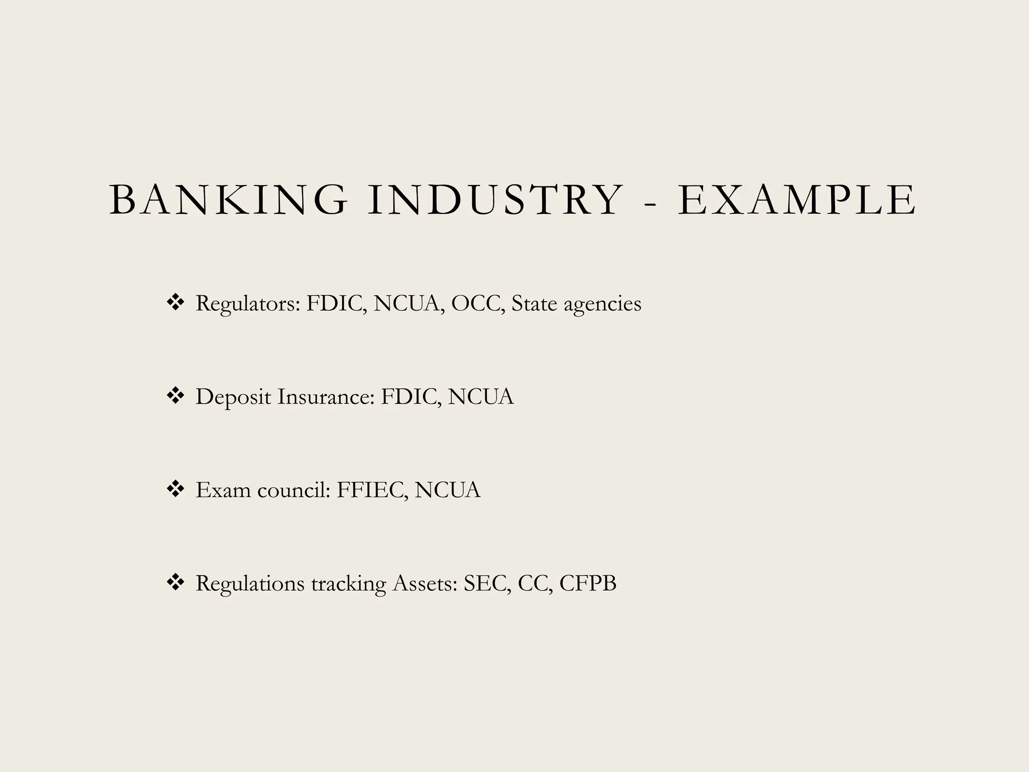 BANKING INDUSTRY - EXAMPLE
 Regulators: FDIC, NCUA, OCC, State agencies
 Deposit Insurance: FDIC, NCUA
 Exam council: FFIEC, NCUA
 Regulations tracking Assets: SEC, CC, CFPB
 