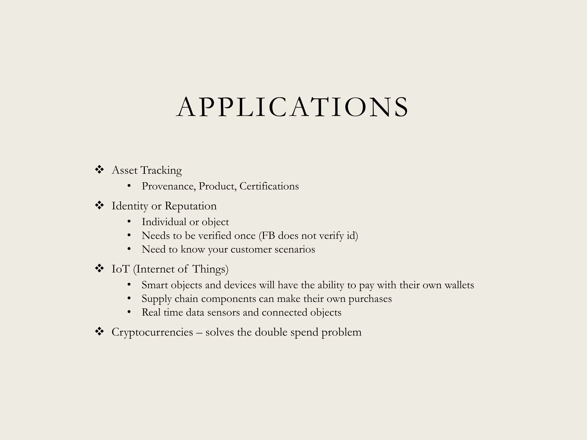 APPLICATIONS
 Asset Tracking
• Provenance, Product, Certifications
 Identity or Reputation
• Individual or object
• Needs to be verified once (FB does not verify id)
• Need to know your customer scenarios
 IoT (Internet of Things)
• Smart objects and devices will have the ability to pay with their own wallets
• Supply chain components can make their own purchases
• Real time data sensors and connected objects
 Cryptocurrencies – solves the double spend problem
 