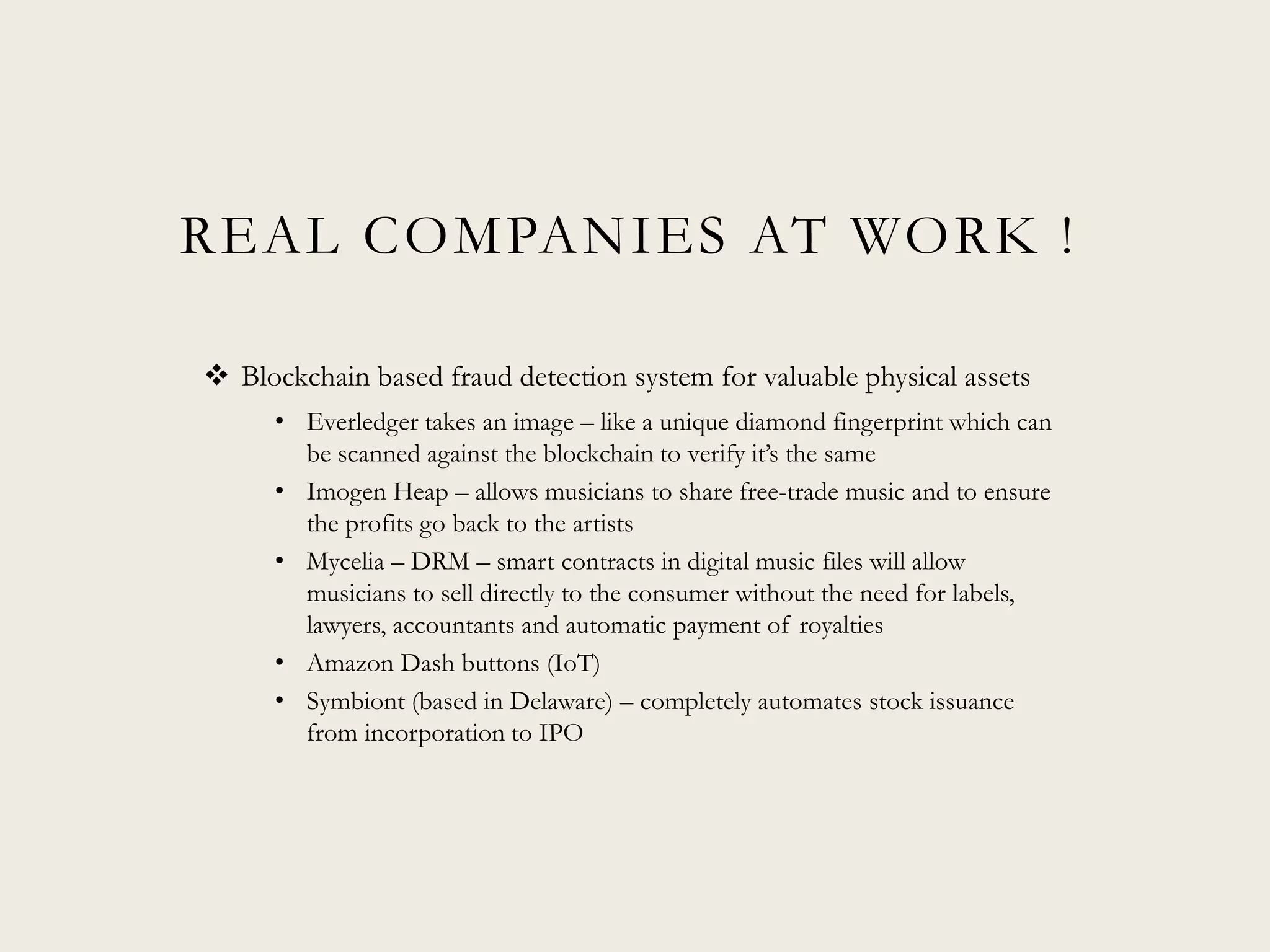 REAL COMPANIES AT WORK !
 Blockchain based fraud detection system for valuable physical assets
• Everledger takes an image – like a unique diamond fingerprint which can
be scanned against the blockchain to verify it’s the same
• Imogen Heap – allows musicians to share free-trade music and to ensure
the profits go back to the artists
• Mycelia – DRM – smart contracts in digital music files will allow
musicians to sell directly to the consumer without the need for labels,
lawyers, accountants and automatic payment of royalties
• Amazon Dash buttons (IoT)
• Symbiont (based in Delaware) – completely automates stock issuance
from incorporation to IPO
 