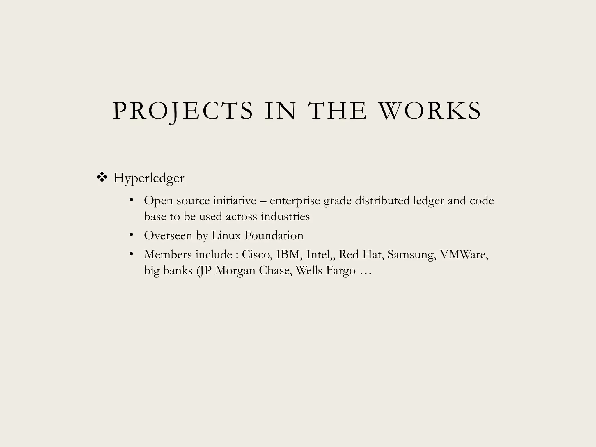PROJECTS IN THE WORKS
 Hyperledger
• Open source initiative – enterprise grade distributed ledger and code
base to be used across industries
• Overseen by Linux Foundation
• Members include : Cisco, IBM, Intel,, Red Hat, Samsung, VMWare,
big banks (JP Morgan Chase, Wells Fargo …
 