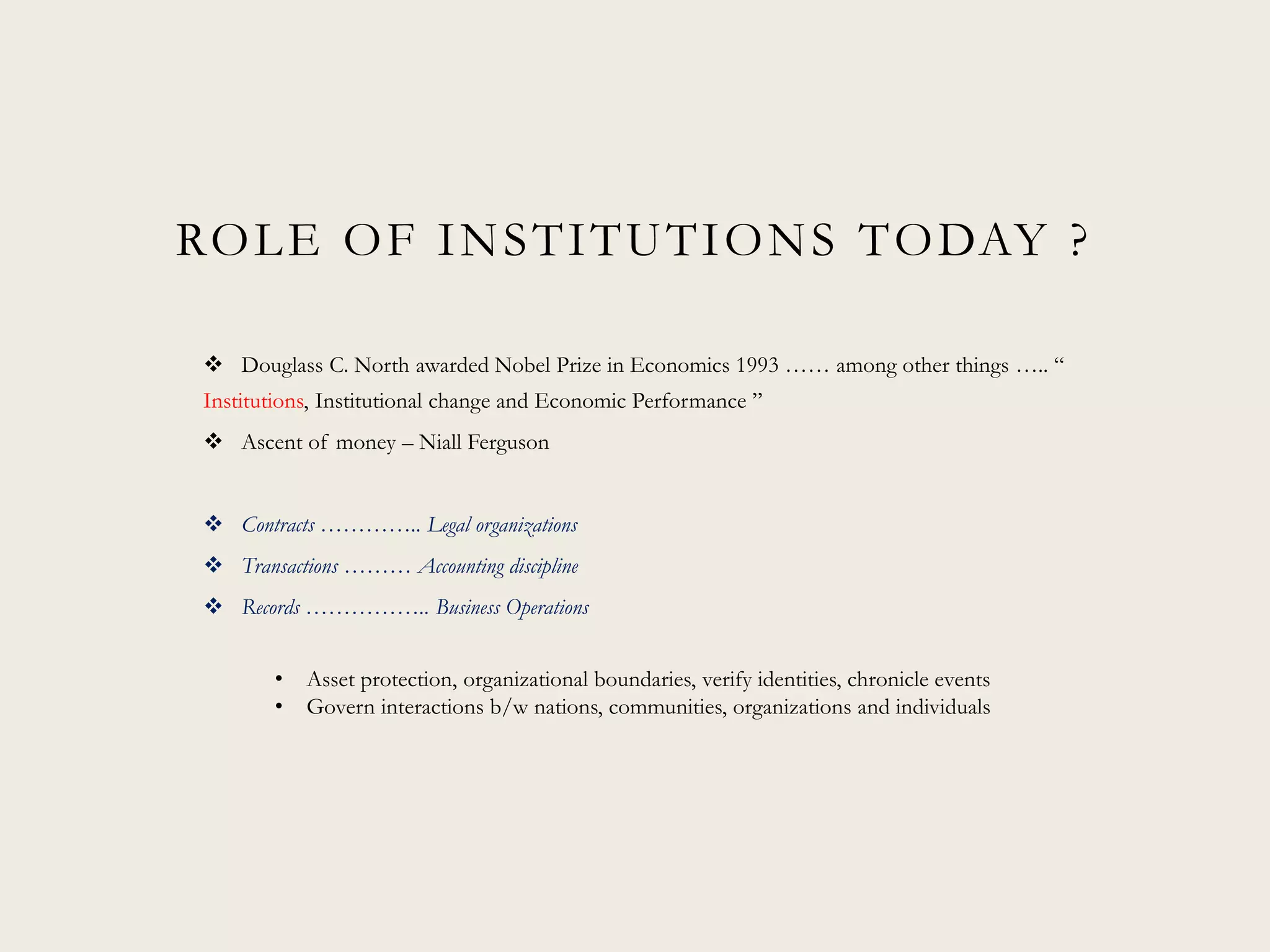 ROLE OF INSTITUTIONS TODAY ?
 Douglass C. North awarded Nobel Prize in Economics 1993 …… among other things ….. “
Institutions, Institutional change and Economic Performance ”
 Ascent of money – Niall Ferguson
 Contracts ………….. Legal organizations
 Transactions ……… Accounting discipline
 Records …………….. Business Operations
• Asset protection, organizational boundaries, verify identities, chronicle events
• Govern interactions b/w nations, communities, organizations and individuals
 