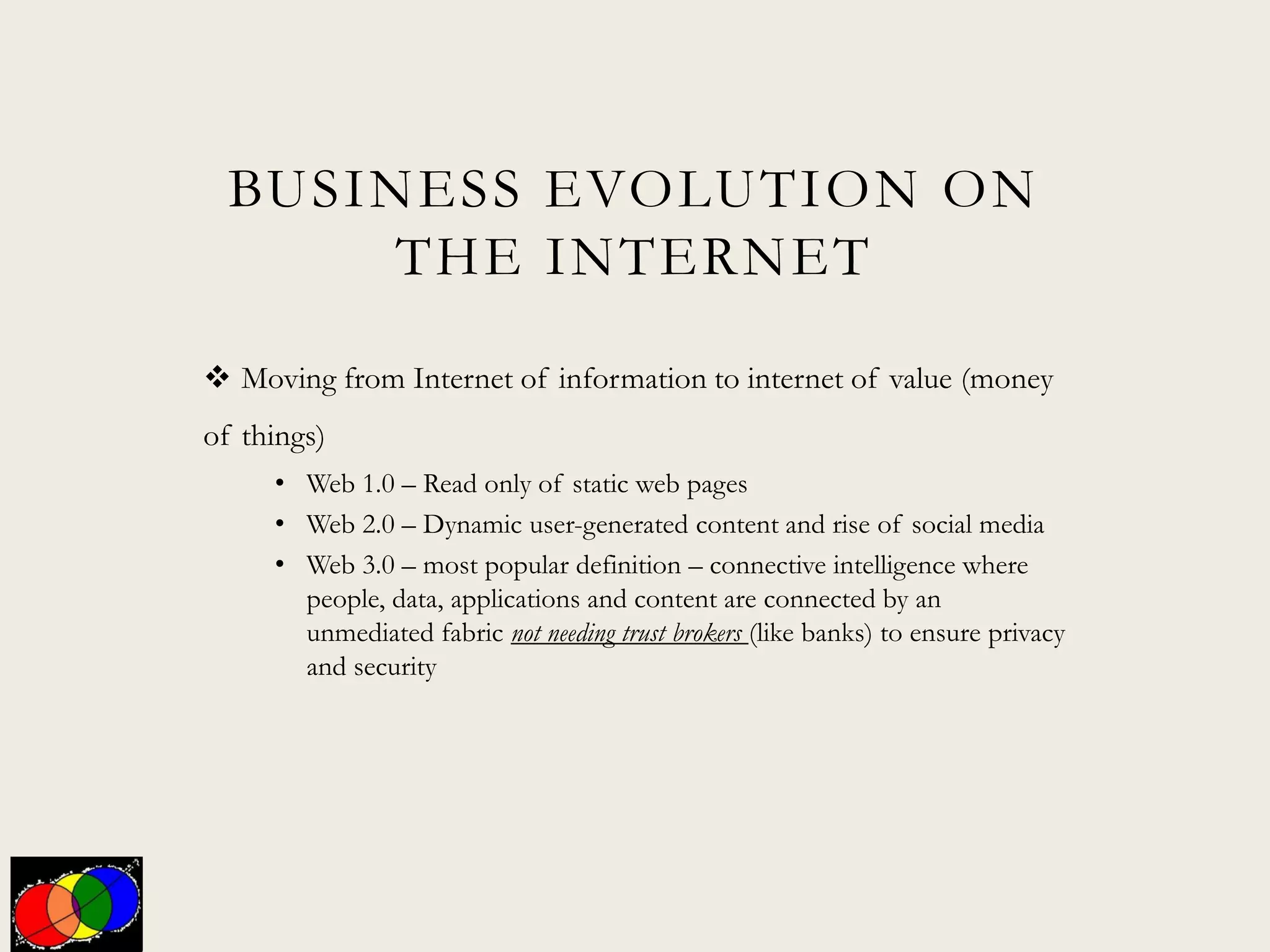 BUSINESS EVOLUTION ON
THE INTERNET
 Moving from Internet of information to internet of value (money
of things)
• Web 1.0 – Read only of static web pages
• Web 2.0 – Dynamic user-generated content and rise of social media
• Web 3.0 – most popular definition – connective intelligence where
people, data, applications and content are connected by an
unmediated fabric not needing trust brokers (like banks) to ensure privacy
and security
 