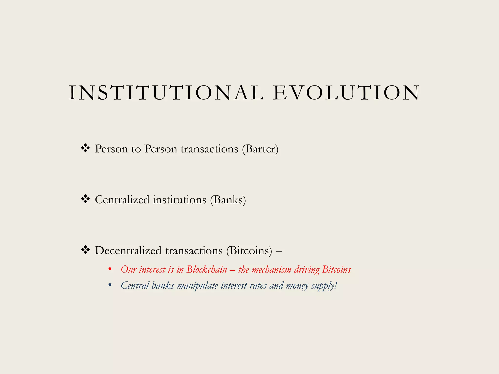INSTITUTIONAL EVOLUTION
 Person to Person transactions (Barter)
 Centralized institutions (Banks)
 Decentralized transactions (Bitcoins) –
• Our interest is in Blockchain – the mechanism driving Bitcoins
• Central banks manipulate interest rates and money supply!
 
