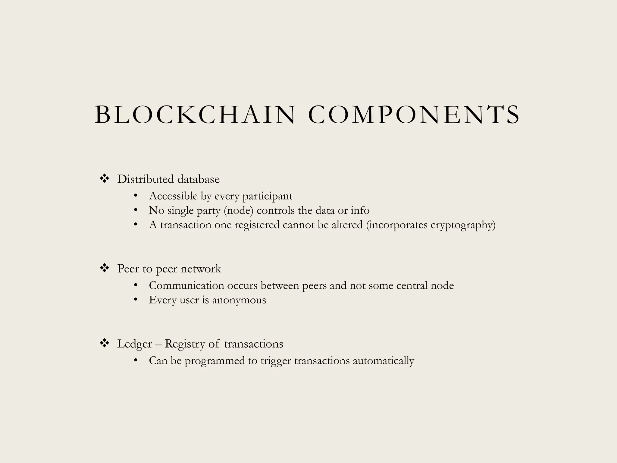 BLOCKCHAIN COMPONENTS
 Distributed database
• Accessible by every participant
• No single party (node) controls the data or info
• A transaction one registered cannot be altered (incorporates cryptography)
 Peer to peer network
• Communication occurs between peers and not some central node
• Every user is anonymous
 Ledger – Registry of transactions
• Can be programmed to trigger transactions automatically
 