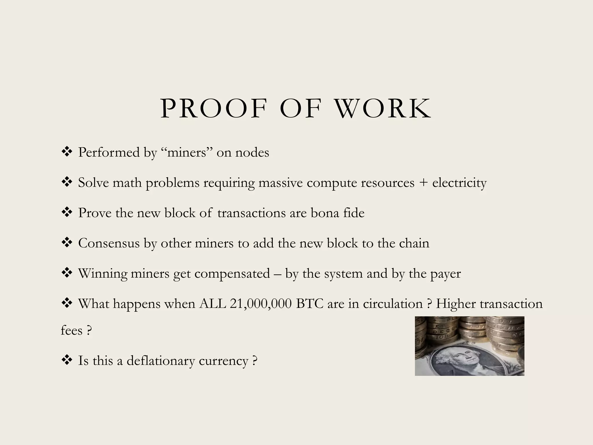 PROOF OF WORK
 Performed by “miners” on nodes
 Solve math problems requiring massive compute resources + electricity
 Prove the new block of transactions are bona fide
 Consensus by other miners to add the new block to the chain
 Winning miners get compensated – by the system and by the payer
 What happens when ALL 21,000,000 BTC are in circulation ? Higher transaction
fees ?
 Is this a deflationary currency ?
 