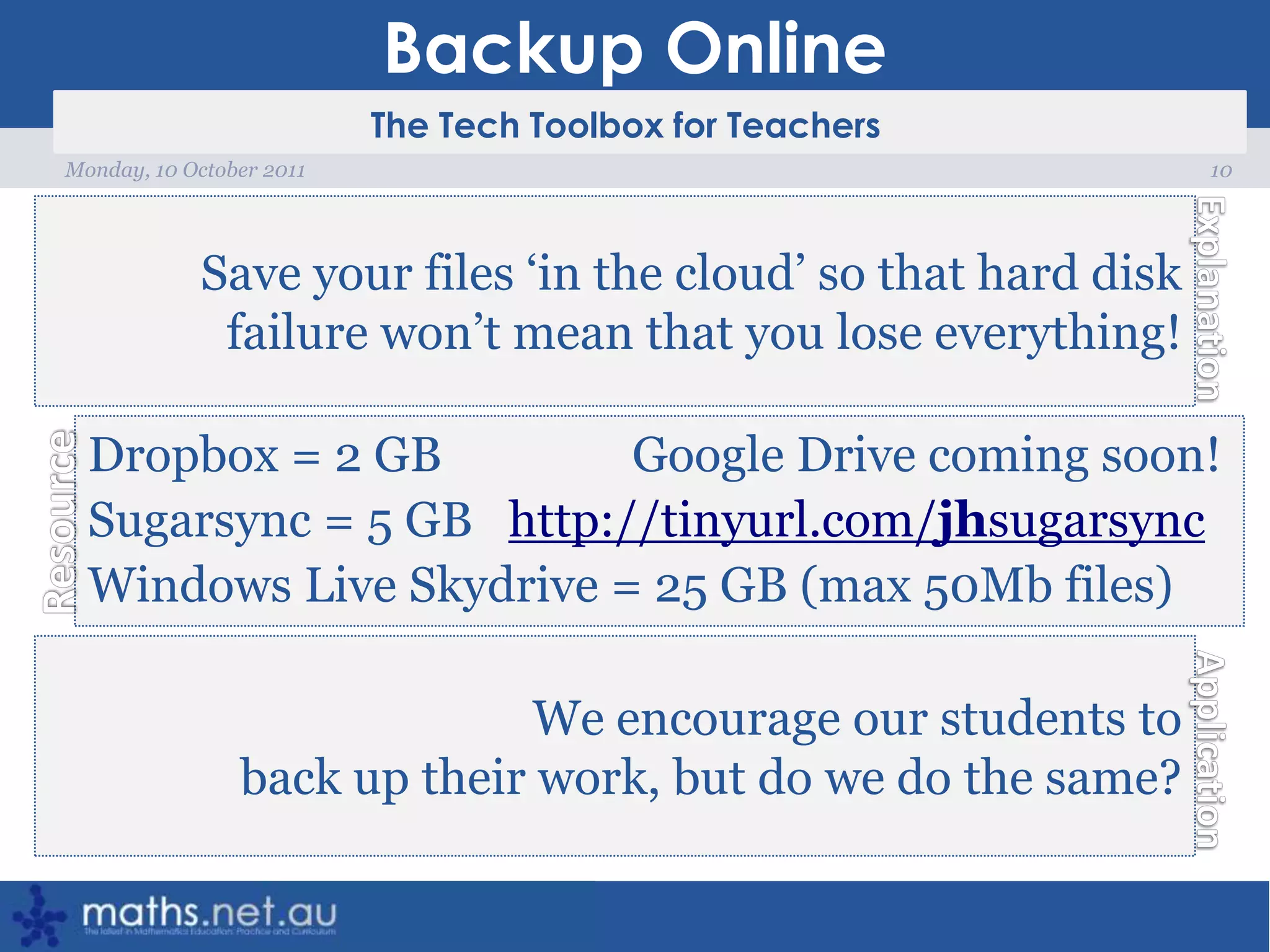 Backup Online10Monday, 10 October 2011Save your files ‘in the cloud’ so that hard disk failure won’t mean that you lose everything!Dropbox = 2 GB                Google Drive coming soon!Sugarsync = 5 GB   http://tinyurl.com/jhsugarsyncWindows Live Skydrive= 25 GB (max 50Mb files)We encourage our students to back up their work, but do we do the same?