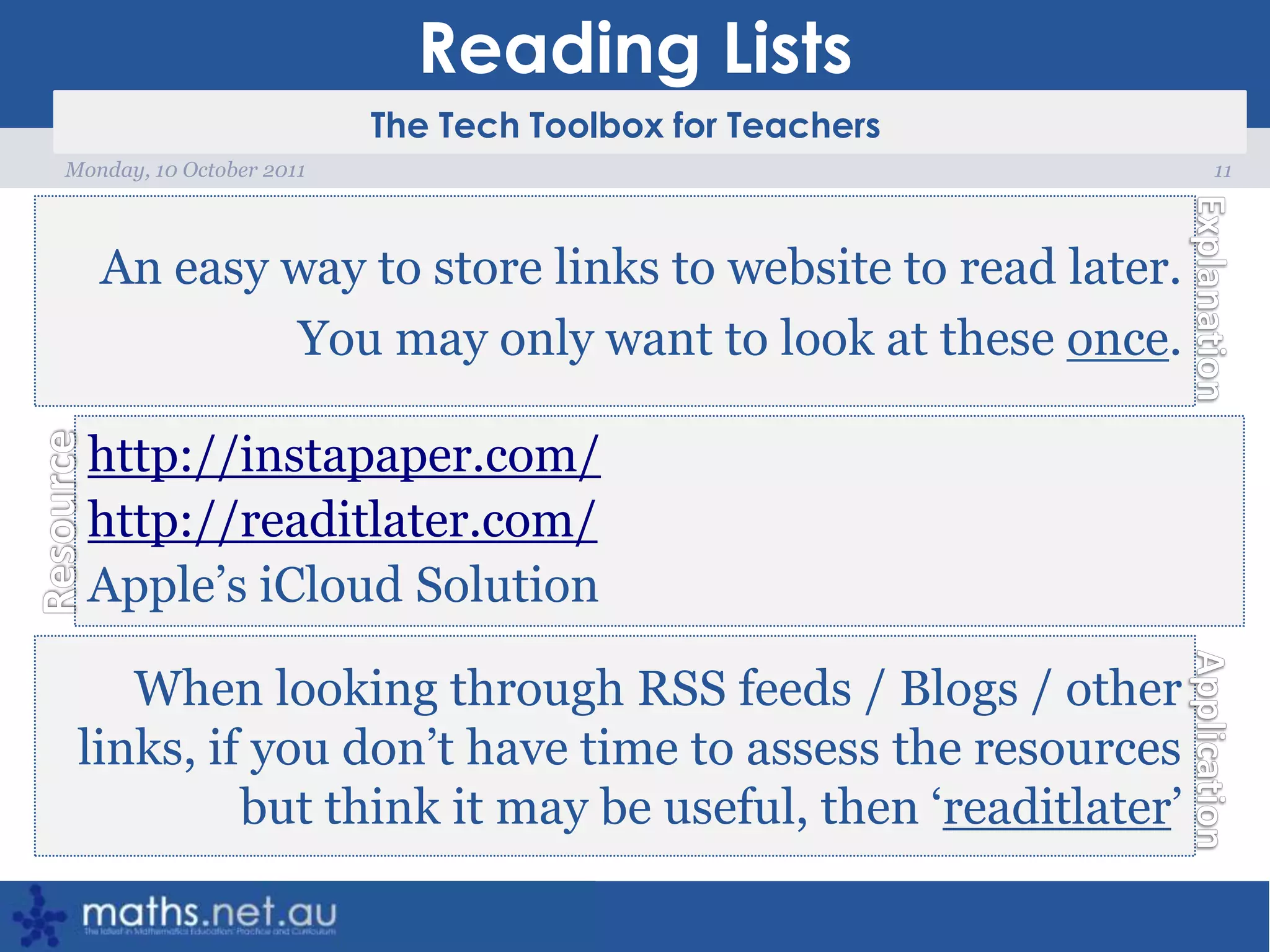 Reading Lists11Monday, 10 October 2011An easy way to store links to website to read later.You may only want to look at these once.http://instapaper.com/http://readitlater.com/Apple’s iCloud SolutionWhen looking through RSS feeds / Blogs / other links, if you don’t have time to assess the resources but think it may be useful, then ‘readitlater’