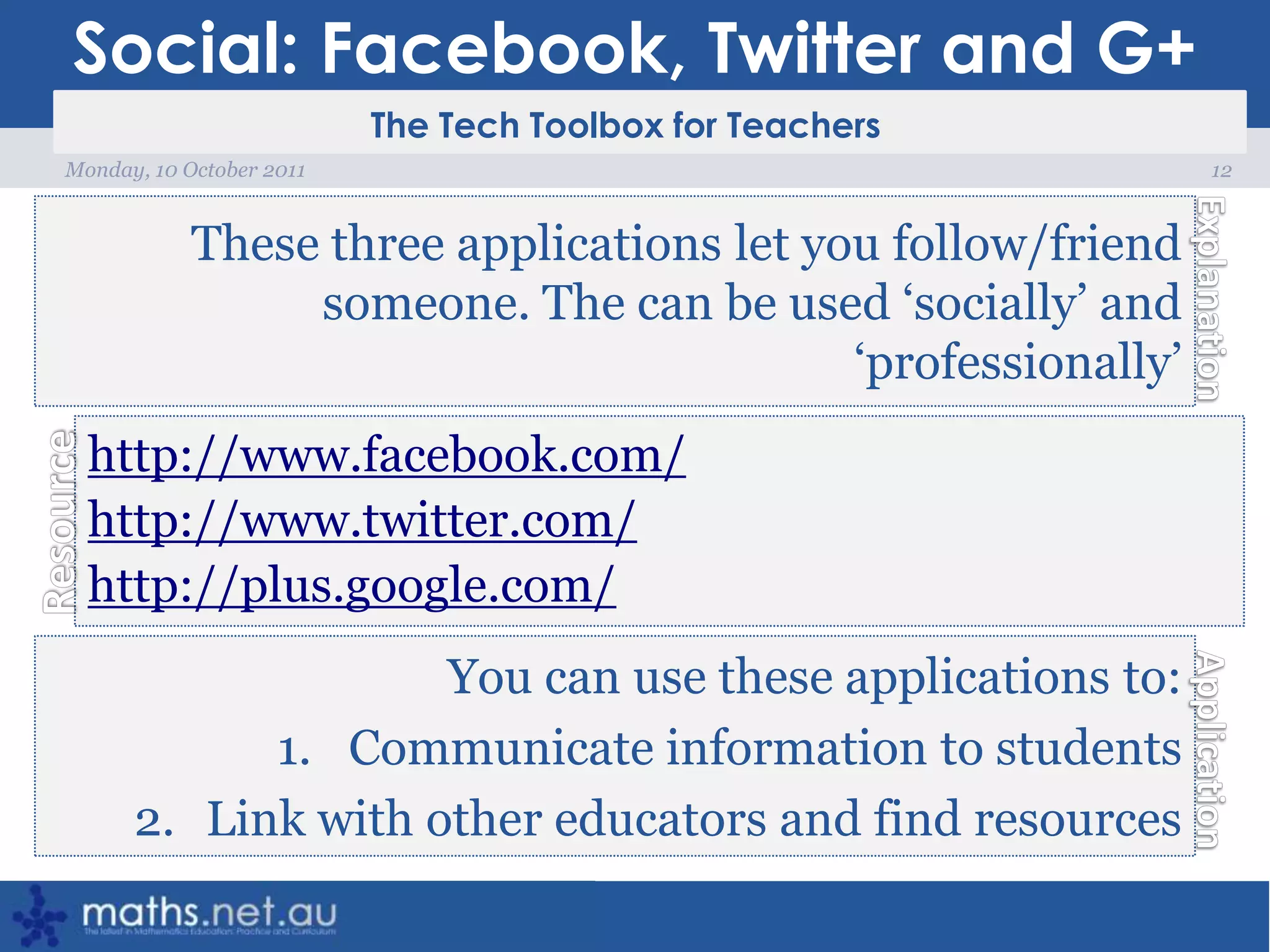 Social: Facebook, Twitter and G+12Monday, 10 October 2011These three applications let you follow/friend someone. The can be used ‘socially’ and ‘professionally’ http://www.facebook.com/http://www.twitter.com/http://plus.google.com/You can use these applications to:Communicate information to studentsLink with other educators and find resources