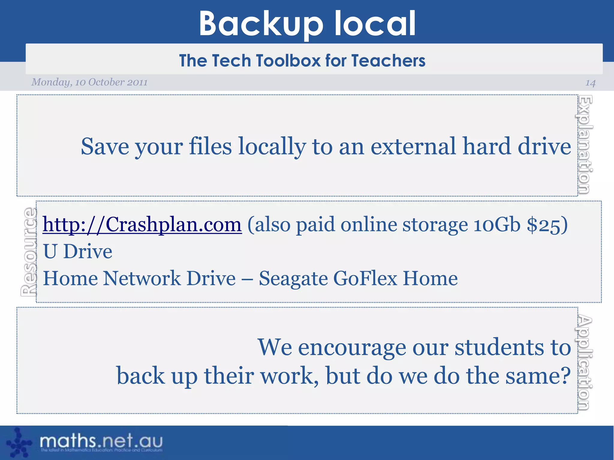 Backup local14Monday, 10 October 2011Save your files locally to an external hard drivehttp://Crashplan.com (also paid online storage 10Gb $25)U DriveHome Network Drive – Seagate GoFlex HomeWe encourage our students to back up their work, but do we do the same?