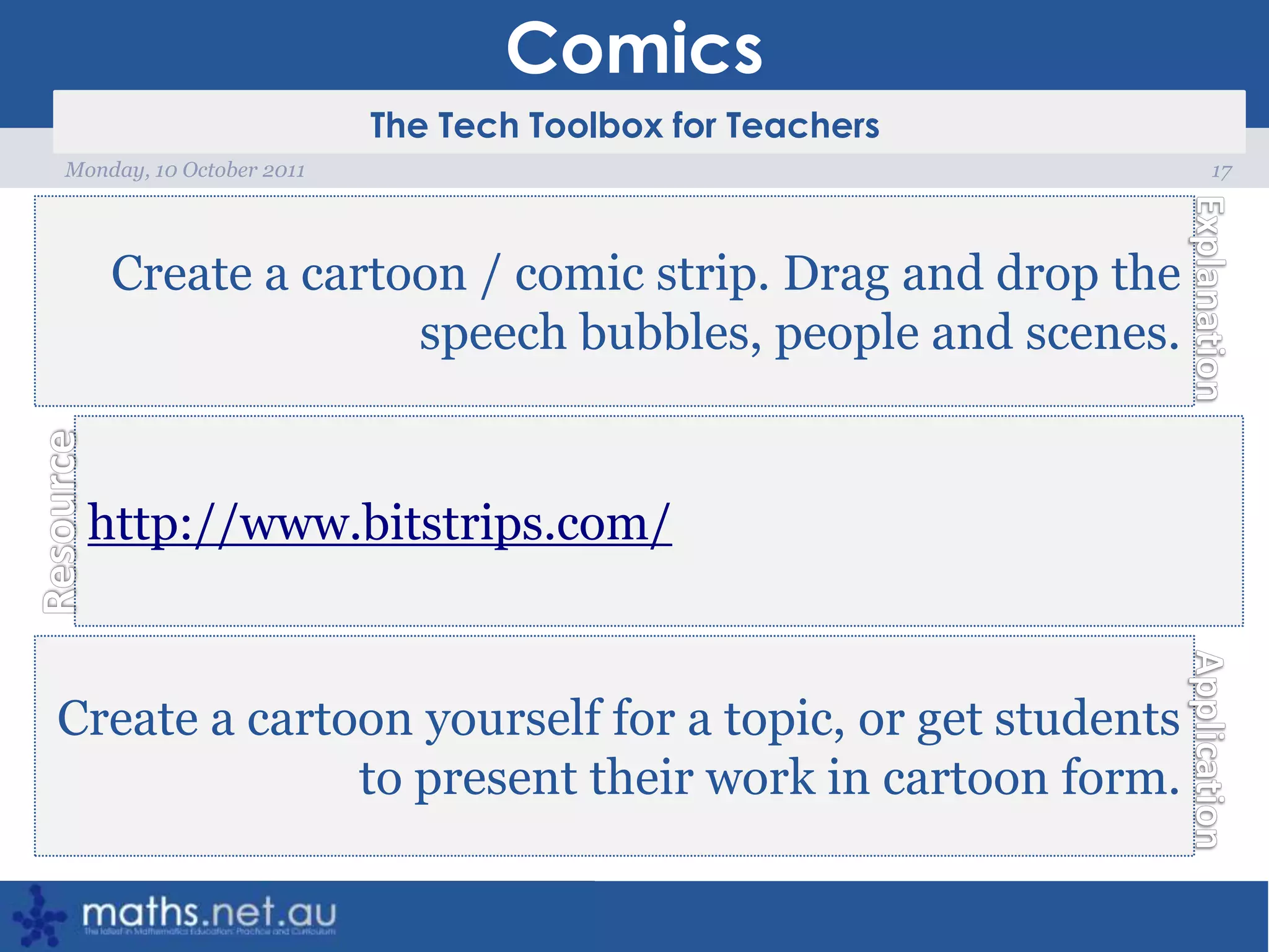 Comics17Monday, 10 October 2011Create a cartoon / comic strip. Drag and drop the speech bubbles, people and scenes.http://www.bitstrips.com/Create a cartoon yourself for a topic, or get students to present their work in cartoon form.