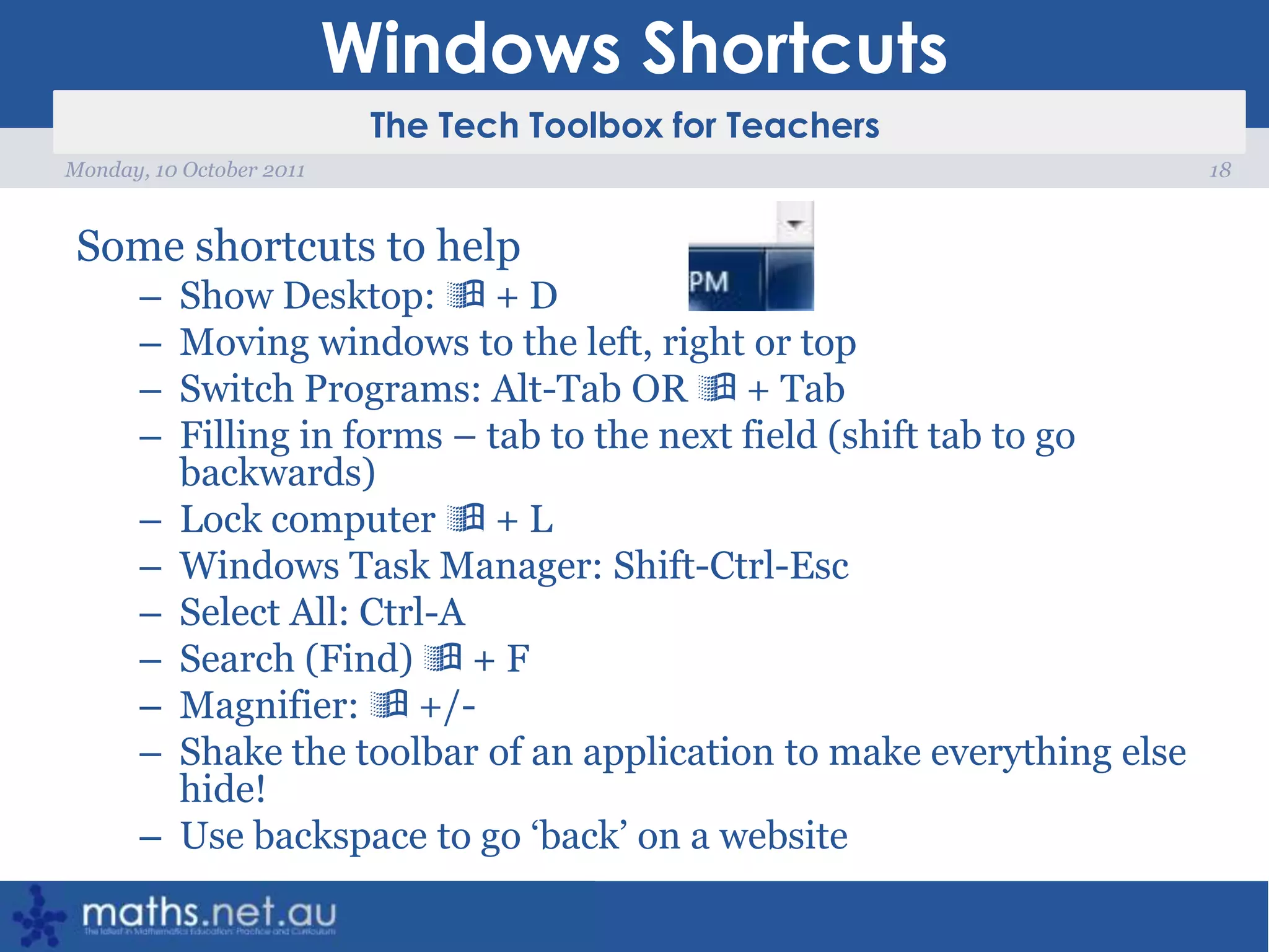 Windows ShortcutsSome shortcuts to helpShow Desktop:  + D   Moving windows to the left, right or topSwitch Programs: Alt-Tab OR  + TabFilling in forms – tab to the next field (shift tab to go backwards)Lock computer  + LWindows Task Manager: Shift-Ctrl-EscSelect All: Ctrl-A  Search (Find)  + FMagnifier:  +/-Shake the toolbar of an application to make everything else hide!Use backspace to go ‘back’ on a website18Monday, 10 October 2011