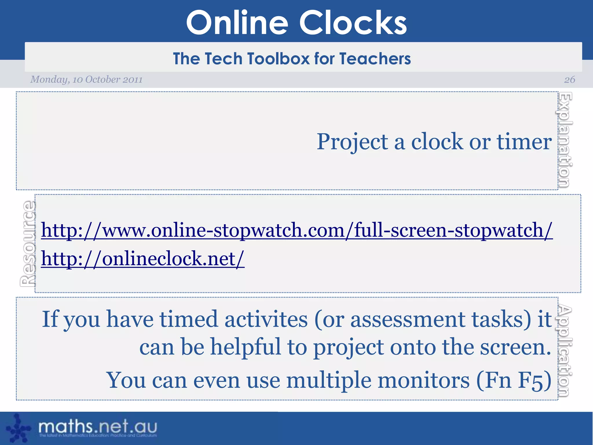 Online Clocks26Monday, 10 October 2011Project a clock or timerhttp://www.online-stopwatch.com/full-screen-stopwatch/http://onlineclock.net/If you have timed activites (or assessment tasks) it can be helpful to project onto the screen.You can even use multiple monitors (Fn F5)