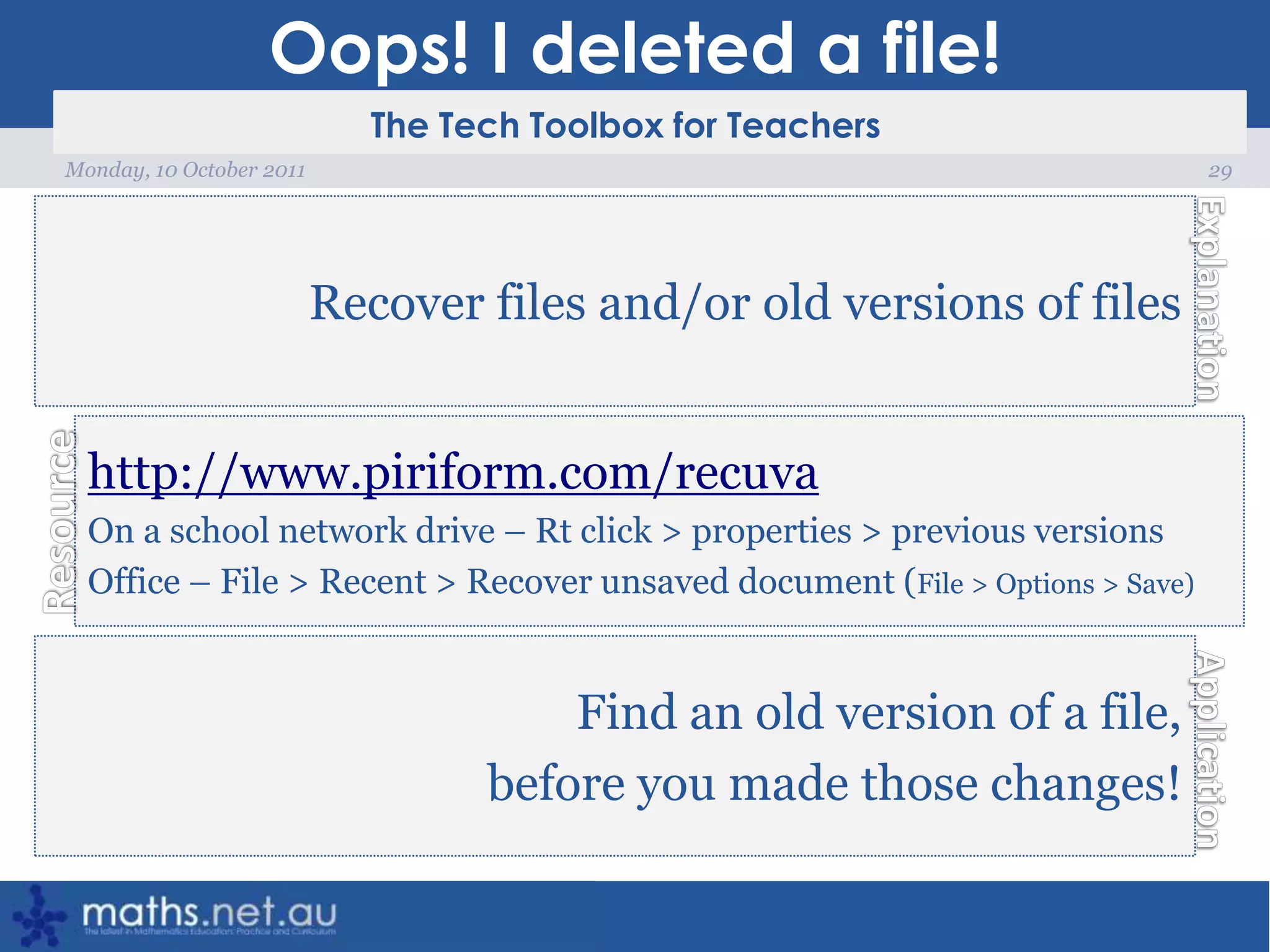 Oops! I deleted a file!29Monday, 10 October 2011Recover files and/or old versions of fileshttp://www.piriform.com/recuvaOn a school network drive – Rt click > properties > previous versionsOffice – File > Recent > Recover unsaved document (File > Options > Save)Find an old version of a file, before you made those changes!