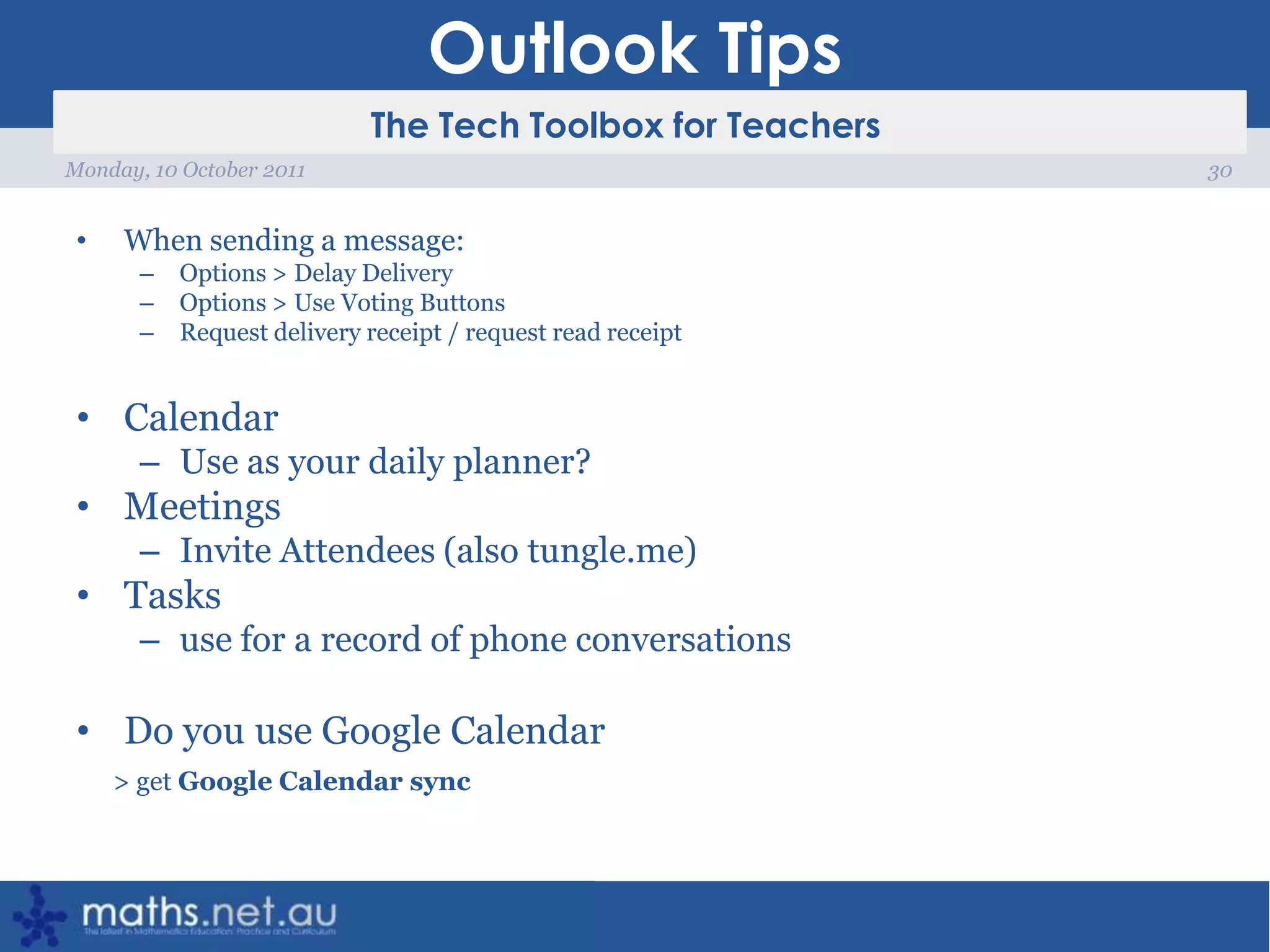 Outlook TipsWhen sending a message: Options > Delay DeliveryOptions > Use Voting ButtonsRequest delivery receipt / request read receiptCalendarUse as your daily planner?MeetingsInvite Attendees (also tungle.me)Tasks use for a record of phone conversationsDo you use Google Calendar > get Google Calendar sync30Monday, 10 October 2011