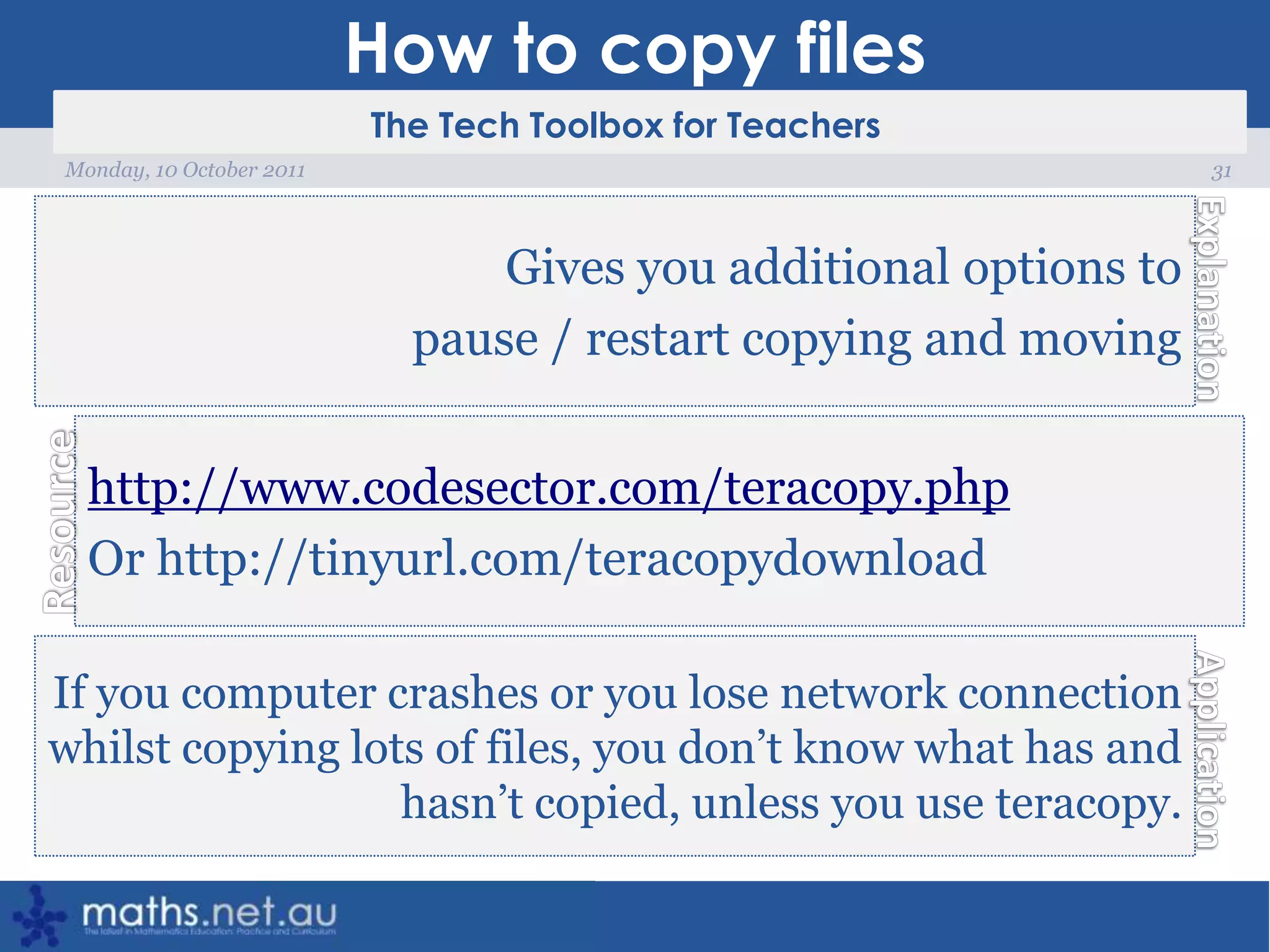 How to copy files31Monday, 10 October 2011Gives you additional options to pause / restart copying and movinghttp://www.codesector.com/teracopy.phpOr http://tinyurl.com/teracopydownloadIf you computer crashes or you lose network connection whilst copying lots of files, you don’t know what has and hasn’t copied, unless you use teracopy.