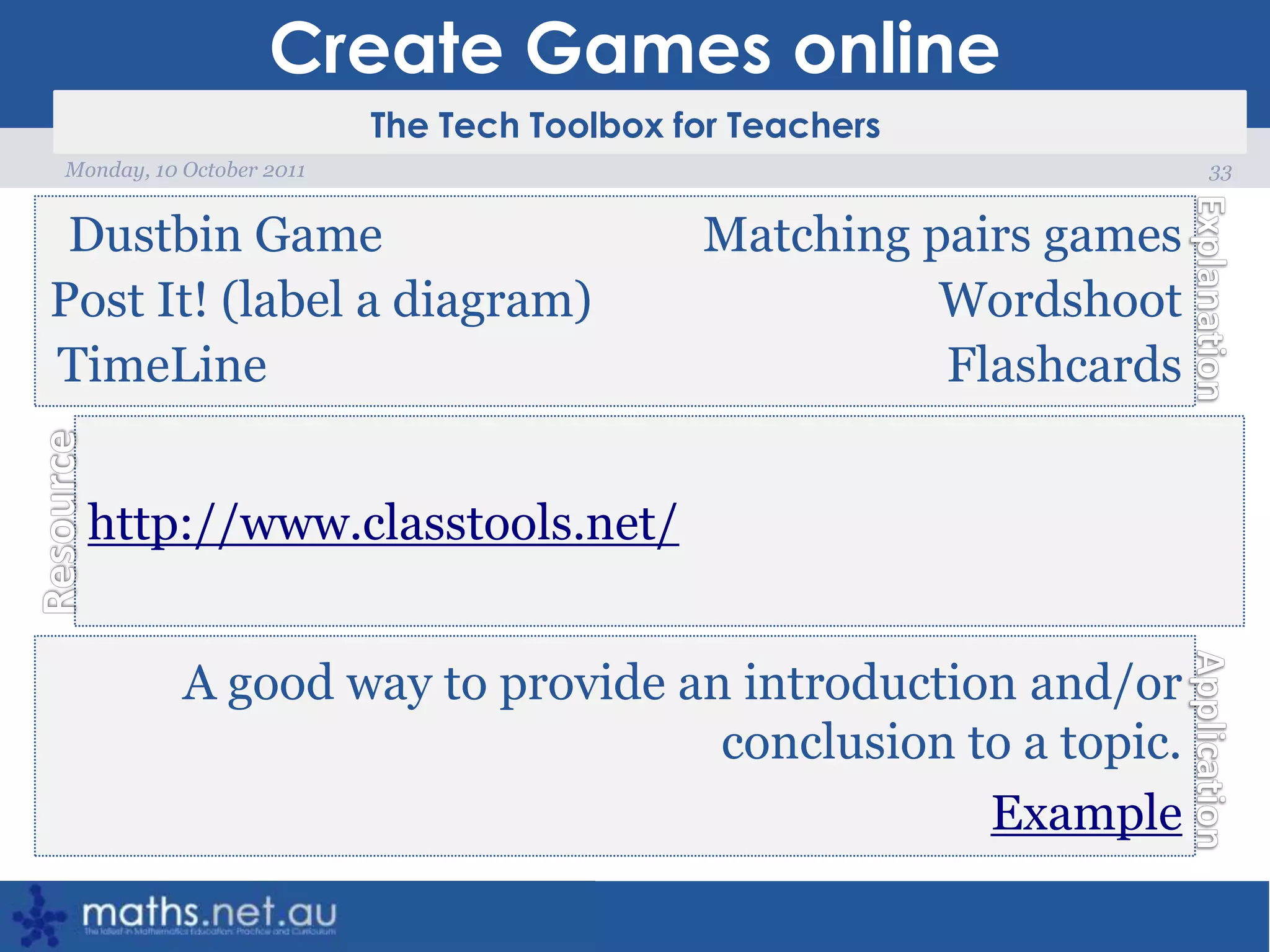 Create Games online33Monday, 10 October 2011Dustbin Game			Matching pairs gamesPost It! (label a diagram)			WordshootTimeLine						Flashcardshttp://www.classtools.net/A good way to provide an introduction and/or conclusion to a topic.Example