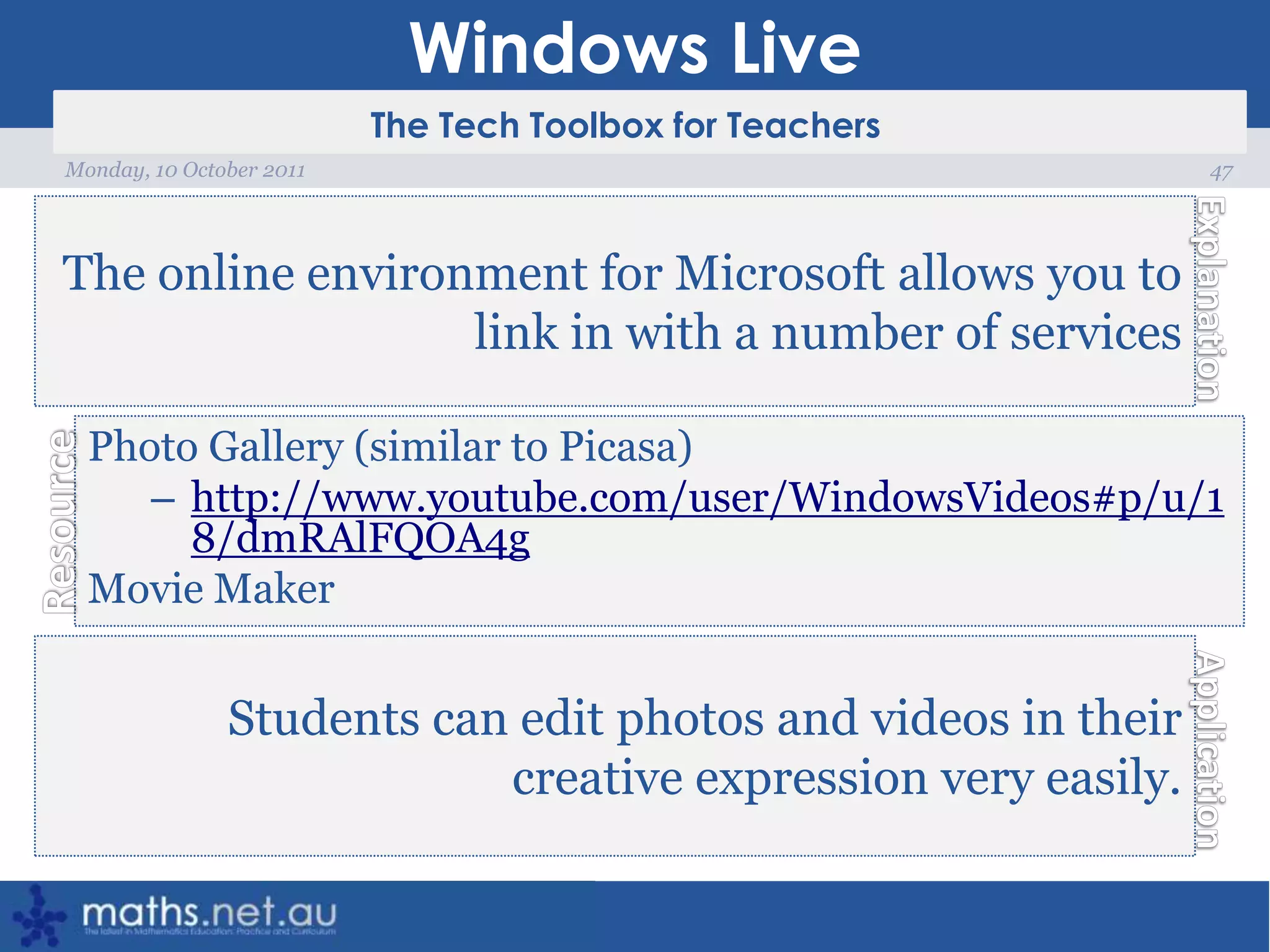 Windows Live47Monday, 10 October 2011The online environment for Microsoft allows you to link in with a number of servicesPhoto Gallery (similar to Picasa)http://www.youtube.com/user/WindowsVideos#p/u/18/dmRAlFQOA4gMovie MakerStudents can edit photos and videos in their creative expression very easily.