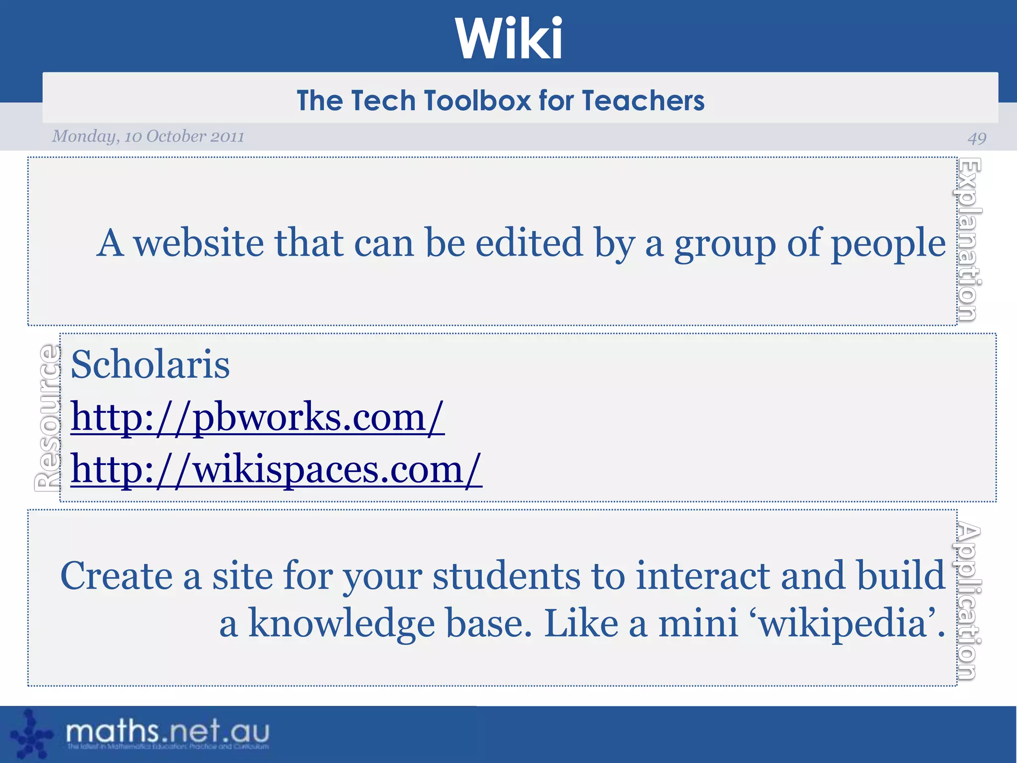 Wiki49Monday, 10 October 2011A website that can be edited by a group of peopleScholarishttp://pbworks.com/http://wikispaces.com/Create a site for your students to interact and build a knowledge base. Like a mini ‘wikipedia’.