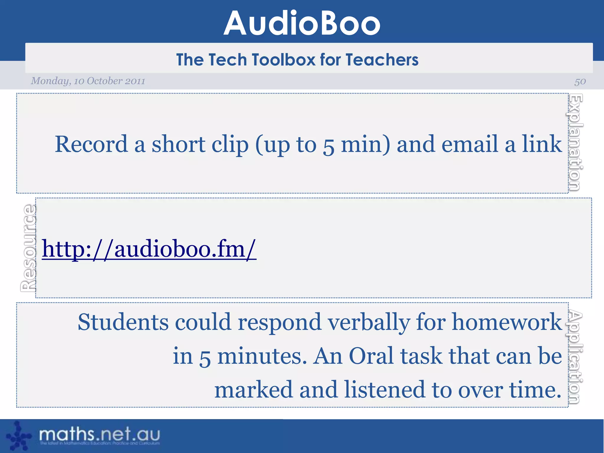 AudioBoo50Monday, 10 October 2011Record a short clip (up to 5 min) and email a linkhttp://audioboo.fm/Students could respond verbally for homework in 5 minutes. An Oral task that can be marked and listened to over time.