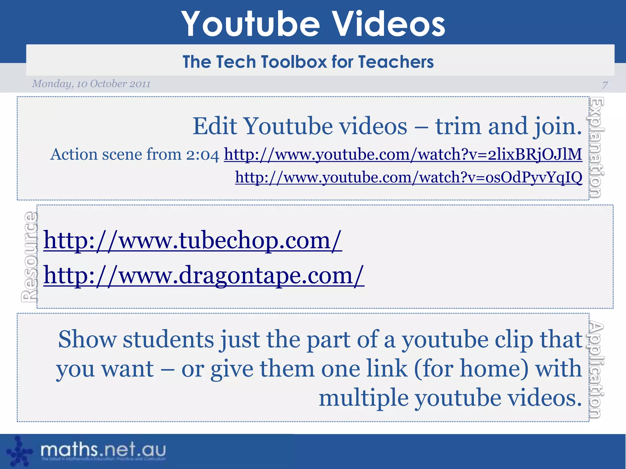 Youtube Videos7Monday, 10 October 2011Edit Youtube videos – trim and join.Action scene from 2:04 http://www.youtube.com/watch?v=2lixBRjOJlMhttp://www.youtube.com/watch?v=osOdPyvYqIQhttp://www.tubechop.com/http://www.dragontape.com/Show students just the part of a youtube clip that you want – or give them one link (for home) with multiple youtube videos. 