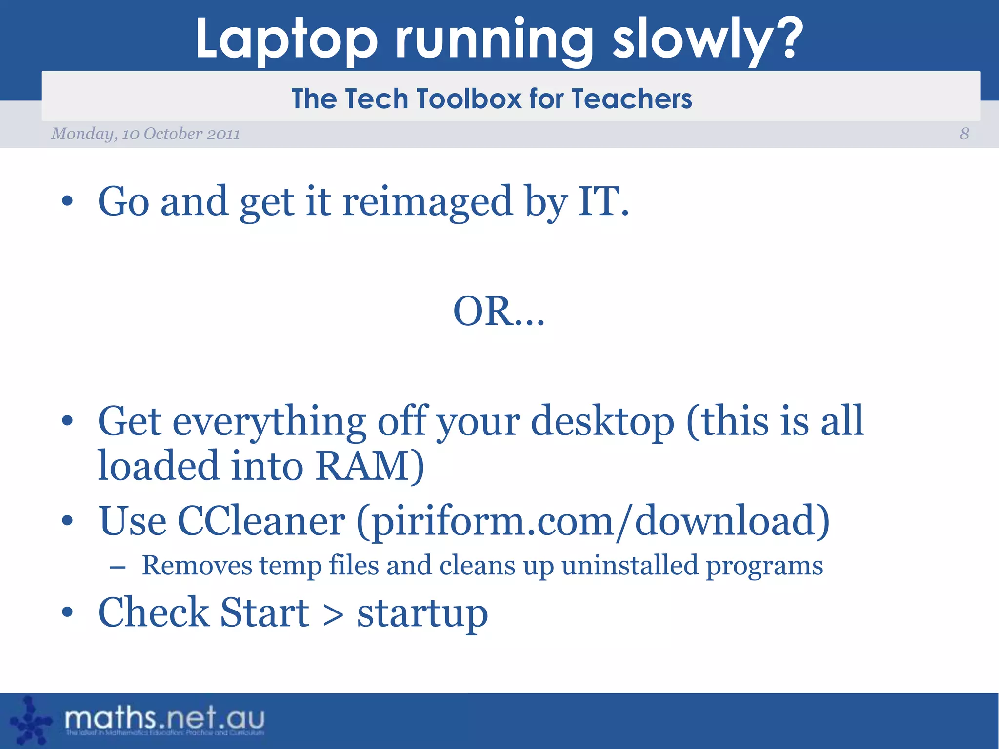 Laptop running slowly?Go and get it reimaged by IT.OR…Get everything off your desktop (this is all loaded into RAM)Use CCleaner (piriform.com/download)Removes temp files and cleans up uninstalled programsCheck Start > startup8Monday, 10 October 2011
