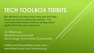 TECH TOOLBOX TIDBITS
We will throw as many tech tools and tech tips
at you as we can during this session. You
can't leave this session without seeing useful
applications for your classroom. -
JD Williamson
Westfall Local Schools
Technology and e-Rate Coordinator
jwilliamson@westfallschools.com
westfallschools.com/technology
 