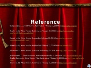 Reference Delicious (n.d.).  About Delicious. Retrieved on February 22, 2010 from  http://delicious.com/ Firefox (n.d.).  About Firefox.  Retrieved on February 22, 2010 from  http://www. mozilla . com/en-US/firefox/upgrade .html Google (n.d.).  About Google. Retrieved on February 22, 2010 from  http://www. google .com/educators/index.html Moodle (n.d.). About Moodle. Retrieved on February 22, 2010 from  http: //moodle .org/ Nicenet(n.d.).  About Nicenet.  Retrieved on February 22, 2010 from  http://www. nicenet .org/ Slideshare(n.d.).  About Slideshare. Retrieved on February 22, 2010 from  http://www. slideshare .net/ Teacher Tube(n.d.).  About Teacher Tube. Retrieved on February 22, 2010 from  http://www. teachertube .com Toxbox (n.d.).  About Tokbox. Retrieved on February 22, 2010 from  http://www. tokbox .com/ 