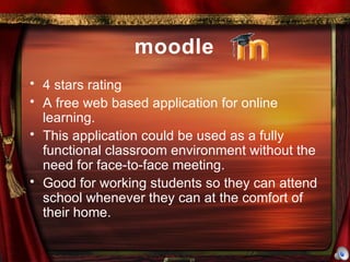 moodle 4 stars rating A free web based application for online learning. This application could be used as a fully functional classroom environment without the need for face-to-face meeting. Good for working students so they can attend school whenever they can at the comfort of their home. 